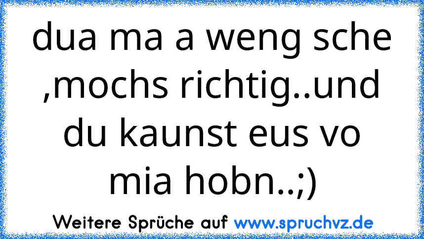 dua ma a weng sche ,mochs richtig..und du kaunst eus vo mia hobn..;)