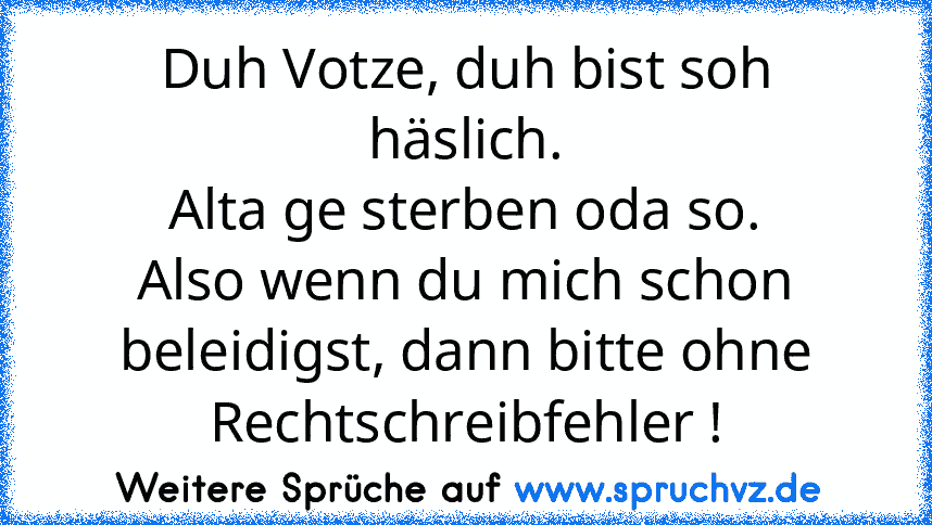 Duh Votze, duh bist soh häslich.
Alta ge sterben oda so.
Also wenn du mich schon beleidigst, dann bitte ohne Rechtschreibfehler !