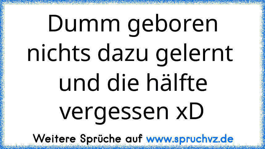 Dumm geboren nichts dazu gelernt  und die hälfte vergessen xD