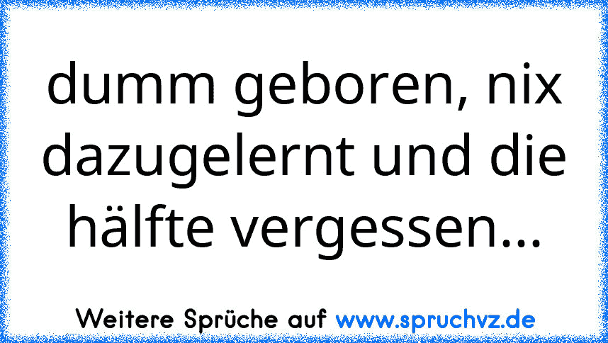 dumm geboren, nix dazugelernt und die hälfte vergessen...