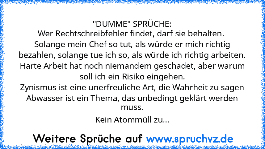 "DUMME" SPRÜCHE:
Wer Rechtschreibfehler findet, darf sie behalten. 
Solange mein Chef so tut, als würde er mich richtig bezahlen, solange tue ich so, als würde ich richtig arbeiten.
Harte Arbeit hat noch niemandem geschadet, aber warum soll ich ein Risiko eingehen.
Zynismus ist eine unerfreuliche Art, die Wahrheit zu sagen
Abwasser ist ein Thema, das unbedingt geklärt werden muss.
Kein Atommüll...