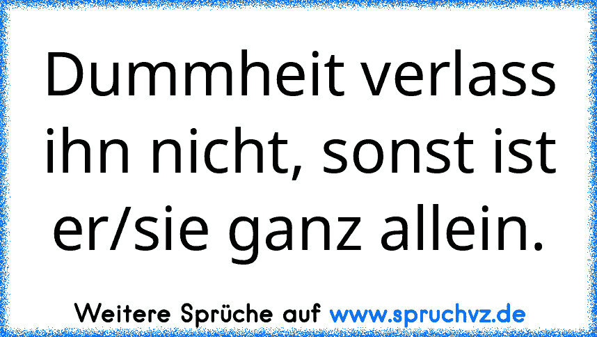 Dummheit verlass ihn nicht, sonst ist er/sie ganz allein.