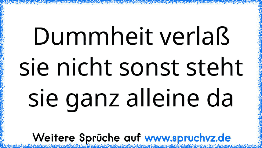 Dummheit verlaß sie nicht sonst steht sie ganz alleine da