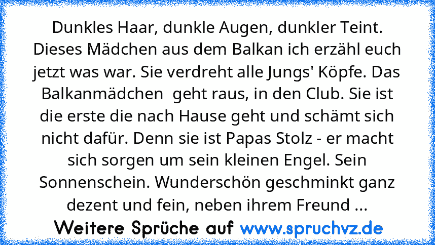 Dunkles Haar, dunkle Augen, dunkler Teint. Dieses Mädchen aus dem Balkan ich erzähl euch jetzt was war. Sie verdreht alle Jungs' Köpfe. Das Balkanmädchen  geht raus, in den Club. Sie ist die erste die nach Hause geht und schämt sich nicht dafür. Denn sie ist Papas Stolz - er macht sich sorgen um sein kleinen Engel. Sein Sonnenschein. Wunderschön geschminkt ganz dezent und fein, neben ihrem Freu...