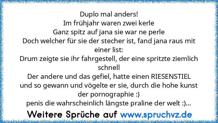 Duplo mal anders!
Im frühjahr waren zwei kerle
Ganz spitz auf jana sie war ne perle
Doch welcher für sie der stecher ist, fand jana raus mit einer list:
Drum zeigte sie ihr fahrgestell, der eine spritzte ziemlich schnell
Der andere und das gefiel, hatte einen RIESENSTIEL
und so gewann und vögelte er sie, durch die hohe kunst der pornographie :)
penis die wahrscheinlich längste praline der welt ...