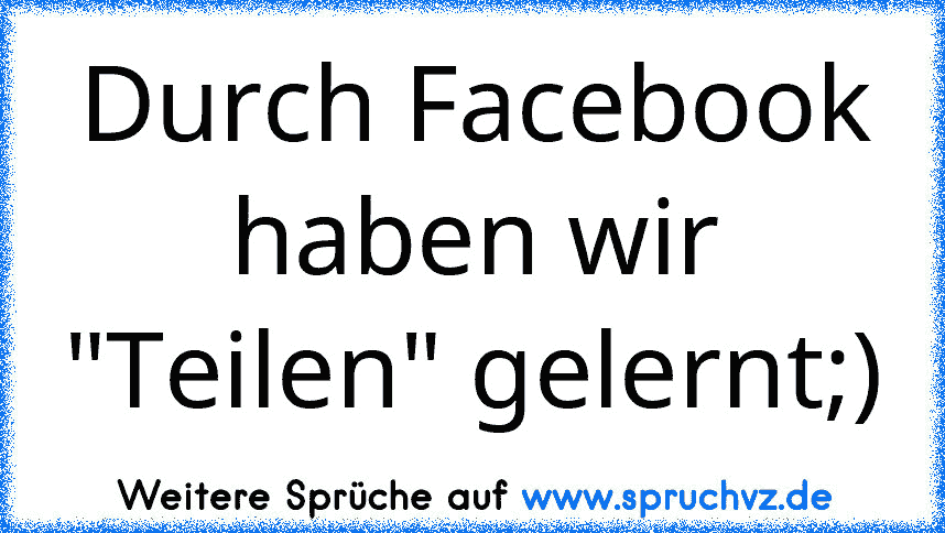 Durch Facebook haben wir "Teilen" gelernt;)