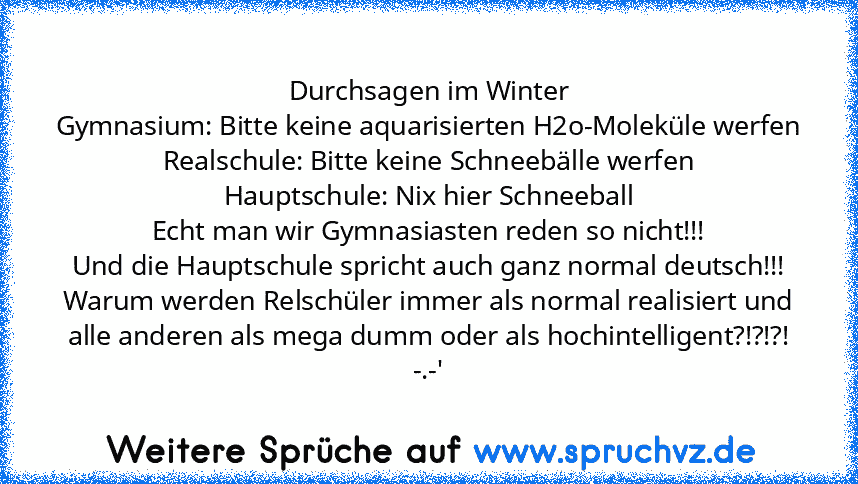 Durchsagen im Winter
Gymnasium: Bitte keine aquarisierten H2o-Moleküle werfen
Realschule: Bitte keine Schneebälle werfen
Hauptschule: Nix hier Schneeball
Echt man wir Gymnasiasten reden so nicht!!!
Und die Hauptschule spricht auch ganz normal deutsch!!!
Warum werden Relschüler immer als normal realisiert und alle anderen als mega dumm oder als hochintelligent?!?!?! -.-'