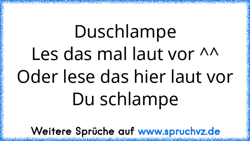 Duschlampe
Les das mal laut vor ^^
Oder lese das hier laut vor
Du schlampe