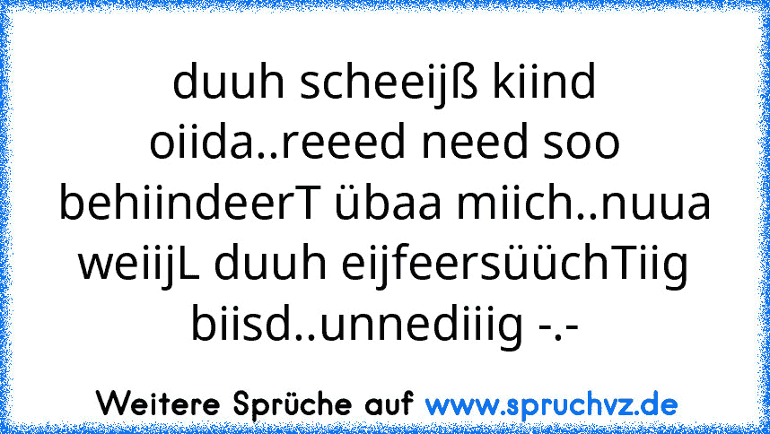 duuh scheeijß kiind oiida..reeed need soo behiindeerT übaa miich..nuua weiijL duuh eijfeersüüchTiig biisd..unnediiig -.-