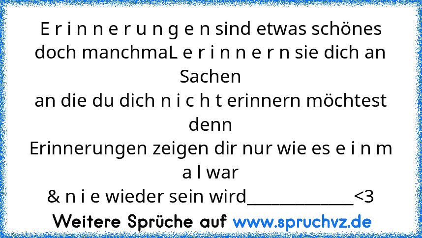 E r i n n e r u n g e n sind etwas schönes
doch manchmaL e r i n n e r n sie dich an Sachen
an die du dich n i c h t erinnern möchtest denn
Erinnerungen zeigen dir nur wie es e i n m a l war
& n i e wieder sein wird_____________