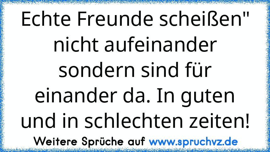 Echte Freunde scheißen" nicht aufeinander sondern sind für einander da. In guten und in schlechten zeiten!