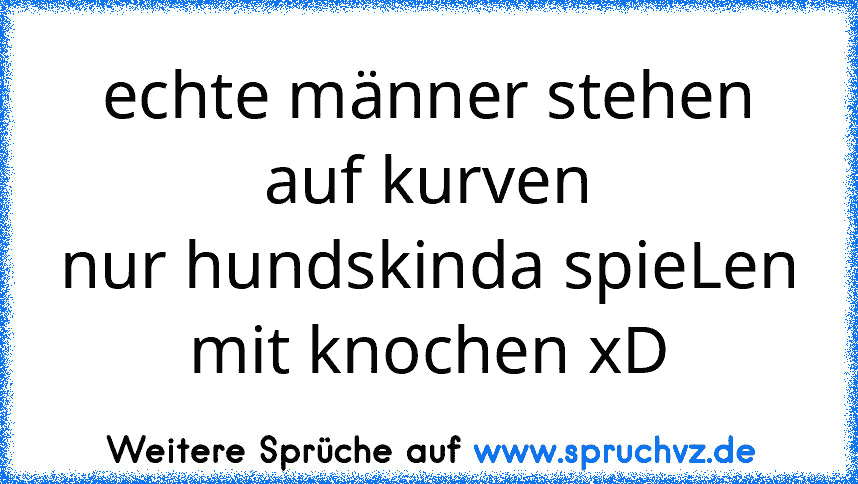 echte männer stehen auf kurven
nur hundskinda spieLen mit knochen xD