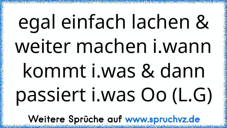 egal einfach lachen & weiter machen i.wann kommt i.was & dann passiert i.was Oo (L.G)