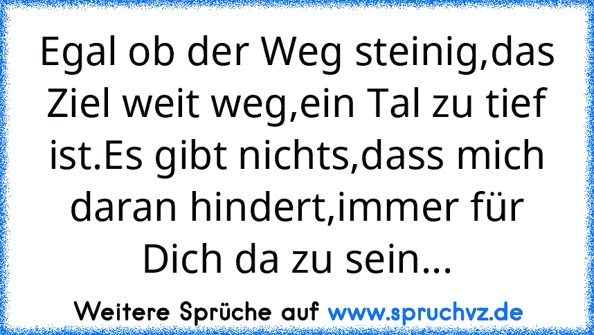 Egal ob der Weg steinig,das Ziel weit weg,ein Tal zu tief ist.Es gibt nichts,dass mich daran hindert,immer für Dich da zu sein...