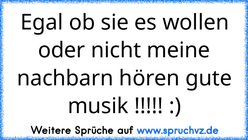 Egal ob sie es wollen oder nicht meine nachbarn hören gute musik !!!!! :)