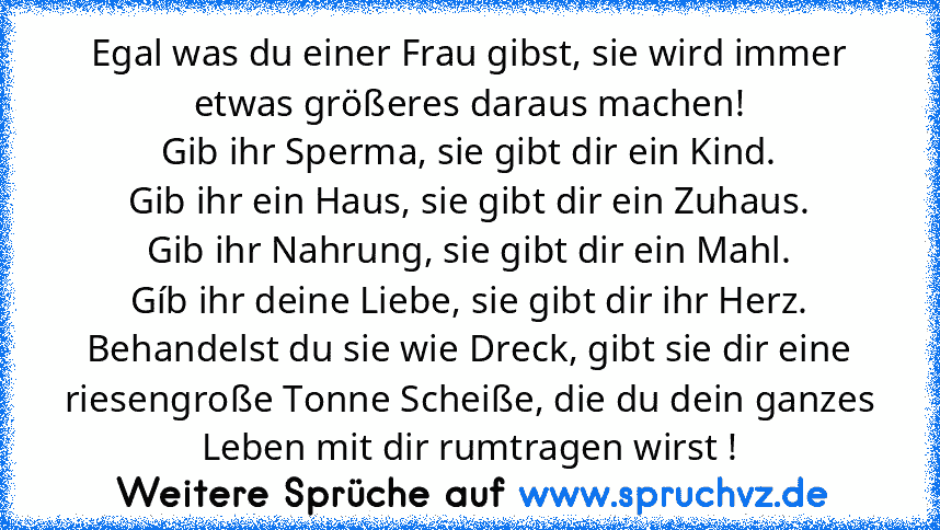 Egal was du einer Frau gibst, sie wird immer etwas größeres daraus machen!
Gib ihr Sperma, sie gibt dir ein Kind.
Gib ihr ein Haus, sie gibt dir ein Zuhaus.
Gib ihr Nahrung, sie gibt dir ein Mahl.
Gíb ihr deine Liebe, sie gibt dir ihr Herz.
Behandelst du sie wie Dreck, gibt sie dir eine riesengroße Tonne Scheiße, die du dein ganzes Leben mit dir rumtragen wirst !