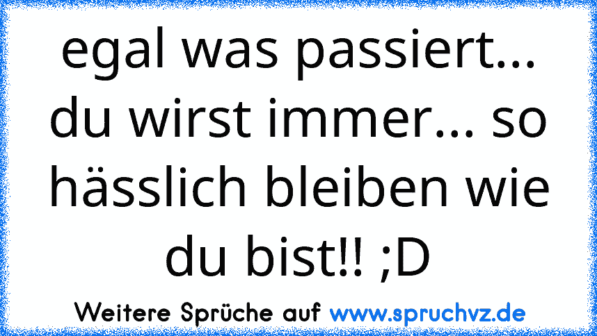 egal was passiert... du wirst immer... so hässlich bleiben wie du bist!! ;D