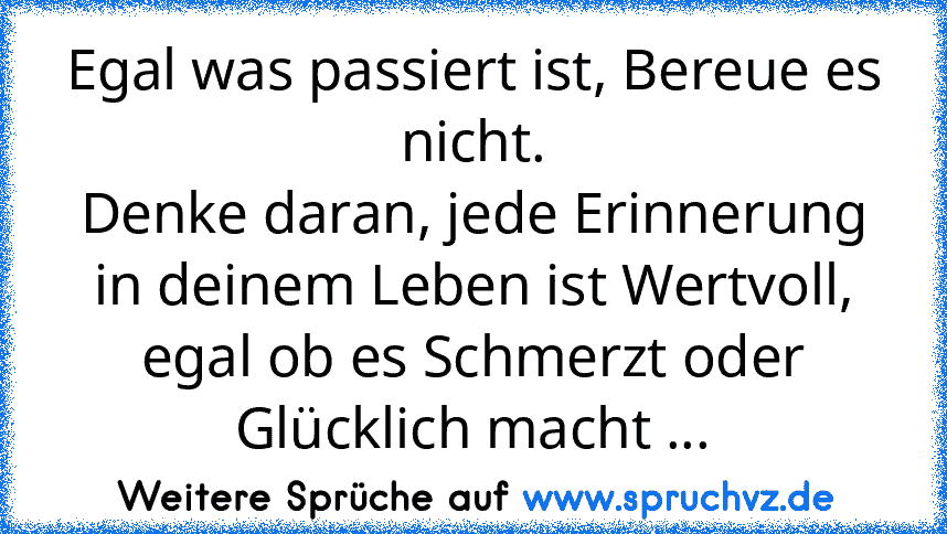 Egal was passiert ist, Bereue es nicht.
Denke daran, jede Erinnerung in deinem Leben ist Wertvoll, egal ob es Schmerzt oder Glücklich macht ...