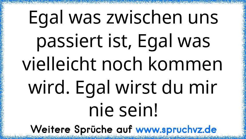 Egal was zwischen uns passiert ist, Egal was vielleicht noch kommen wird. Egal wirst du mir nie sein!