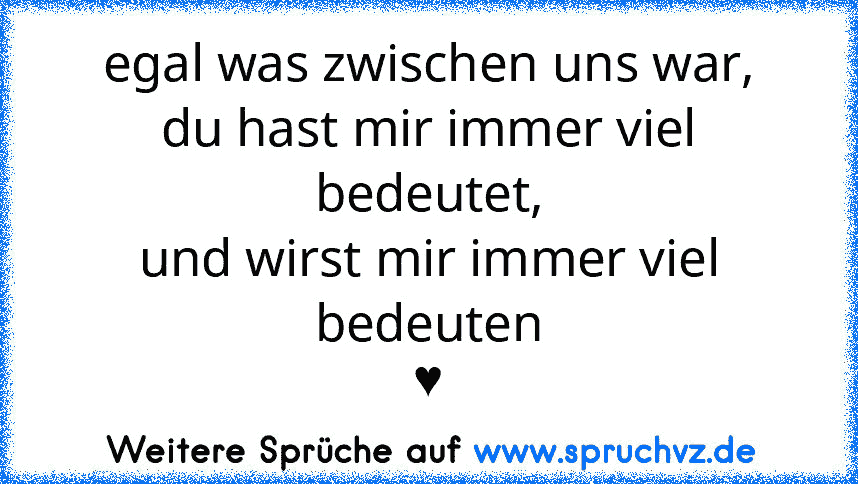 egal was zwischen uns war,
du hast mir immer viel bedeutet,
und wirst mir immer viel bedeuten
♥