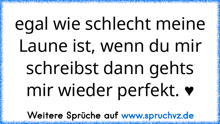 egal wie schlecht meine Laune ist, wenn du mir schreibst dann gehts mir wieder perfekt. ♥