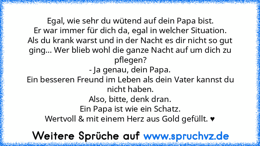 Egal, wie sehr du wütend auf dein Papa bist.
Er war immer für dich da, egal in welcher Situation.
Als du krank warst und in der Nacht es dir nicht so gut ging... Wer blieb wohl die ganze Nacht auf um dich zu pflegen?
- Ja genau, dein Papa.
Ein besseren Freund im Leben als dein Vater kannst du nicht haben.
Also, bitte, denk dran.
Ein Papa ist wie ein Schatz.
Wertvoll & mit einem Herz aus Gold ge...