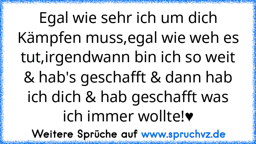 Egal wie sehr ich um dich Kämpfen muss,egal wie weh es tut,irgendwann bin ich so weit & hab's geschafft & dann hab ich dich & hab geschafft was ich immer wollte!♥