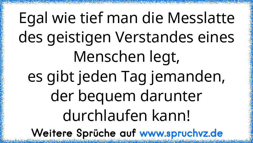 Egal wie tief man die Messlatte des geistigen Verstandes eines Menschen legt,
es gibt jeden Tag jemanden, der bequem darunter durchlaufen kann!