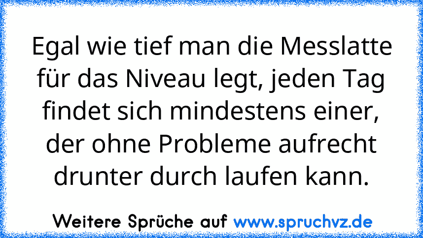 Egal wie tief man die Messlatte für das Niveau legt, jeden Tag findet sich mindestens einer, der ohne Probleme aufrecht drunter durch laufen kann.