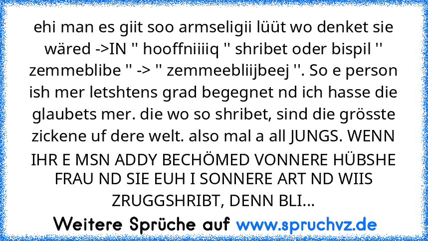 ehi man es giit soo armseligii lüüt wo denket sie wäred ->IN '' hooffniiiiq '' shribet oder bispil '' zemmeblibe '' -> '' zemmeebliijbeej ''. So e person ish mer letshtens grad begegnet nd ich hasse die glaubets mer. die wo so shribet, sind die grösste zickene uf dere welt. also mal a all JUNGS. WENN IHR E MSN ADDY BECHÖMED VONNERE HÜBSHE FRAU ND SIE EUH I SONNERE ART ND WIIS ZRUGGSHRIBT, DENN BLI...