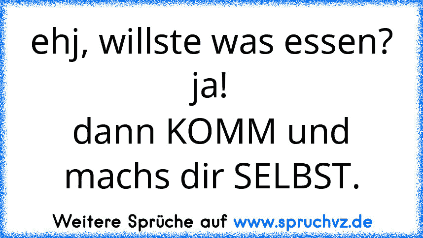 ehj, willste was essen?
ja!
dann KOMM und machs dir SELBST.