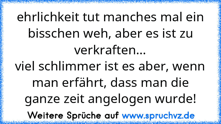 ehrlichkeit tut manches mal ein bisschen weh, aber es ist zu verkraften...
viel schlimmer ist es aber, wenn man erfährt, dass man die ganze zeit angelogen wurde!