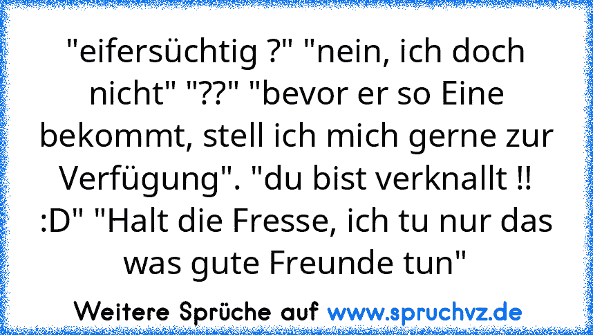 "eifersüchtig ?" "nein, ich doch nicht" "??" "bevor er so Eine bekommt, stell ich mich gerne zur Verfügung". "du bist verknallt !! :D" "Halt die Fresse, ich tu nur das was gute Freunde tun"