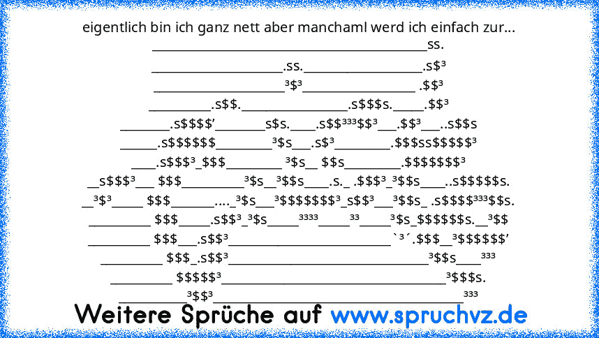 eigentlich bin ich ganz nett aber manchaml werd ich einfach zur...
____________________________________________ss.
_____________________.ss.___________________.s$³
_____________________³$³__________________ .$$³
__________.s$$._________________.s$$$s._____.$$³
________.s$$$$’________s$s.____.s$$³³³$$³___.$$³___..s$$s
______.s$$$$$$_________³$s___.s$³_________.$$$ss$$$$$³
____.s$$$³_$$$_________...