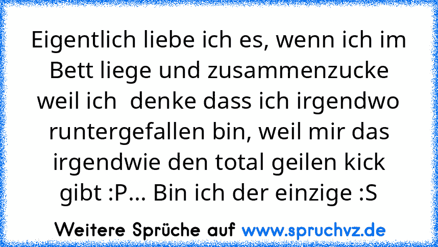 Eigentlich liebe ich es, wenn ich im Bett liege und zusammenzucke weil ich  denke dass ich irgendwo runtergefallen bin, weil mir das irgendwie den total geilen kick gibt :P... Bin ich der einzige :S