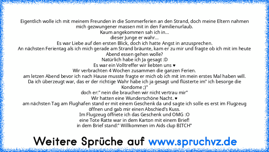 Eigentlich wolle ich mit meinem Freunden in die Sommerferien an den Strand, doch meine Eltern nahmen mich gezwungener massen mit in den Familienurlaub.
Kaum angekommen sah ich in...
dieser Junge er wahr...
Es war Liebe auf den ersten Blick, doch ich hatte Angst in anzusprechen.
An nächsten Ferientag als ich mich gerade am Strand bräunte, kam er zu mir und fragte ob ich mit im heute Abend essen geh...