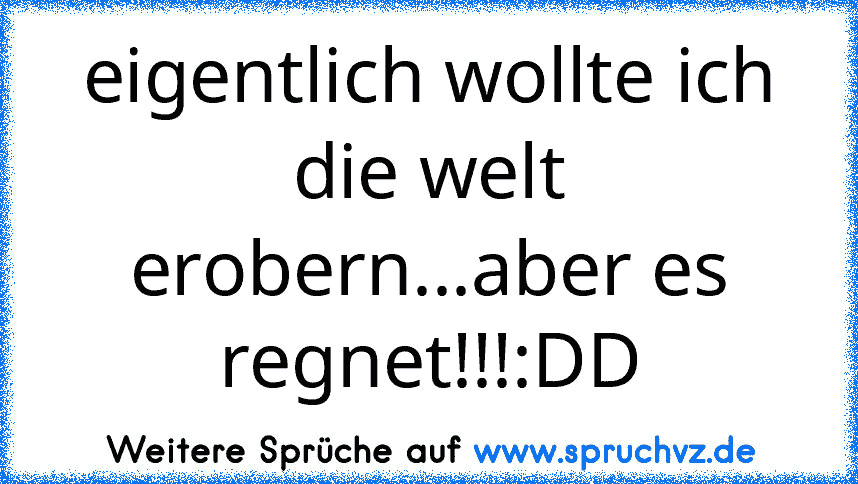 eigentlich wollte ich die welt erobern...aber es regnet!!!:DD