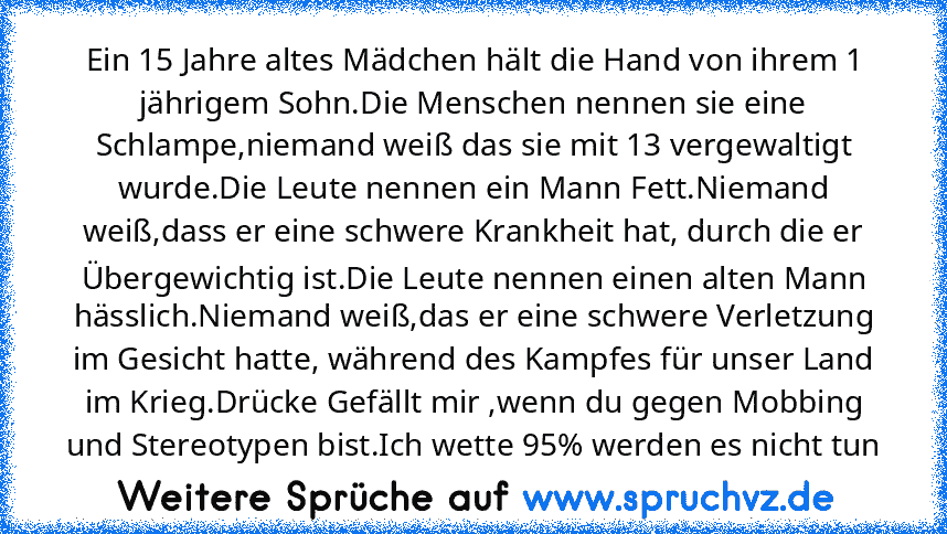 Ein 15 Jahre altes Mädchen hält die Hand von ihrem 1 jährigem Sohn.Die Menschen nennen sie eine Schlampe,niemand weiß das sie mit 13 vergewaltigt wurde.Die Leute nennen ein Mann Fett.Niemand weiß,dass er eine schwere Krankheit hat, durch die er Übergewichtig ist.Die Leute nennen einen alten Mann hässlich.Niemand weiß,das er eine schwere Verletzung im Gesicht hatte, während des Kampfes für unser...