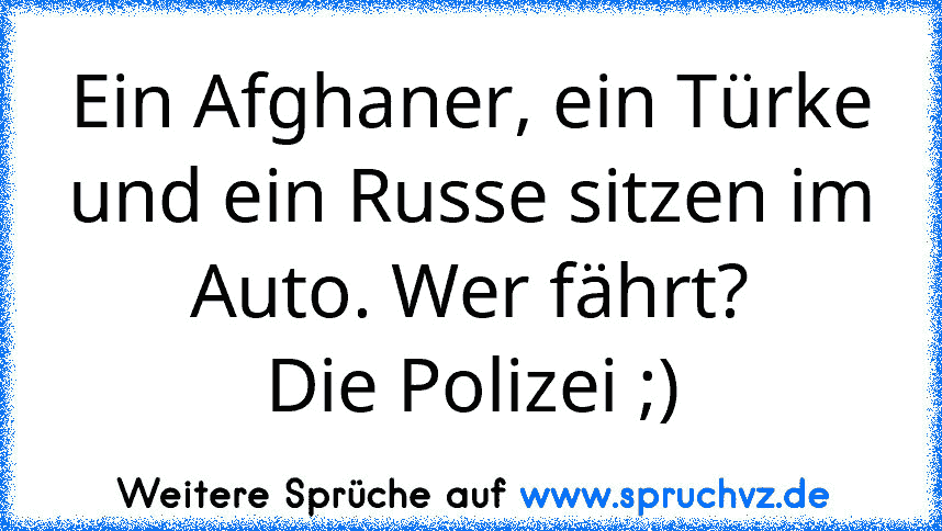 Ein Afghaner, ein Türke und ein Russe sitzen im Auto. Wer fährt?
Die Polizei ;)