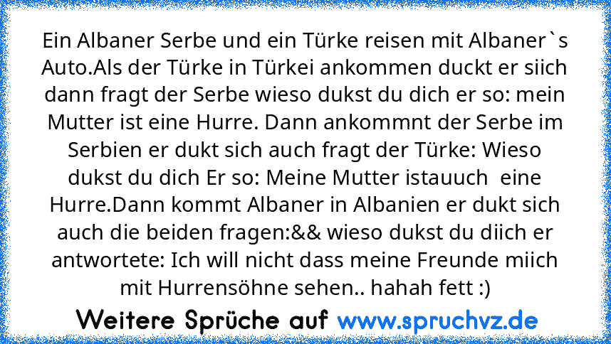 Ein Albaner Serbe und ein Türke reisen mit Albaner`s Auto.Als der Türke in Türkei ankommen duckt er siich dann fragt der Serbe wieso dukst du dich er so: mein Mutter ist eine Hurre. Dann ankommnt der Serbe im Serbien er dukt sich auch fragt der Türke: Wieso dukst du dich Er so: Meine Mutter istauuch  eine Hurre.Dann kommt Albaner in Albanien er dukt sich auch die beiden fragen:&& wieso dukst du...