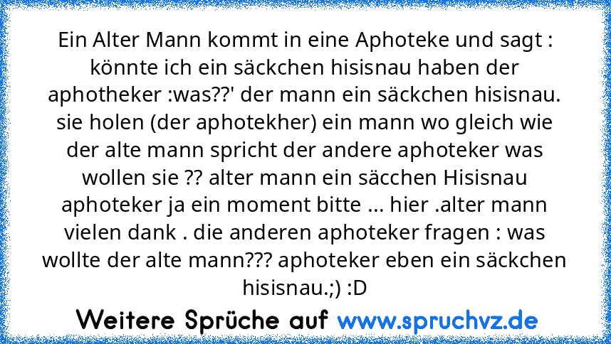 Ein Alter Mann kommt in eine Aphoteke und sagt : könnte ich ein säckchen hisisnau haben der aphotheker :was??' der mann ein säckchen hisisnau. sie holen (der aphotekher) ein mann wo gleich wie der alte mann spricht der andere aphoteker was wollen sie ?? alter mann ein säcchen Hisisnau aphoteker ja ein moment bitte ... hier .alter mann vielen dank . die anderen aphoteker fragen : was wollte der ...