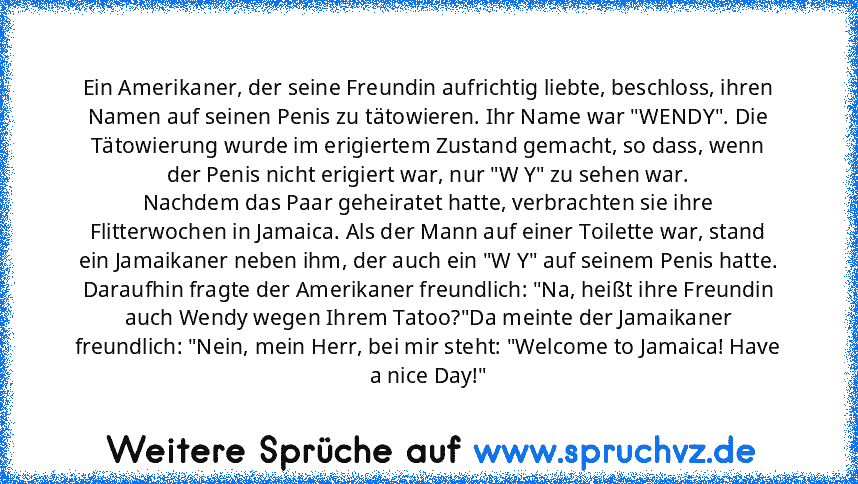 Ein Amerikaner, der seine Freundin aufrichtig liebte, beschloss, ihren Namen auf seinen Penis zu tätowieren. Ihr Name war "WENDY". Die Tätowierung wurde im erigiertem Zustand gemacht, so dass, wenn der Penis nicht erigiert war, nur "W Y" zu sehen war.
Nachdem das Paar geheiratet hatte, verbrachten sie ihre Flitterwochen in Jamaica. Als der Mann auf einer Toilette war, stand ein Jamaikaner neben...