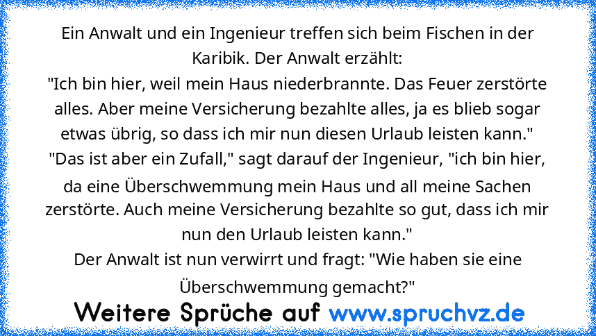 Ein Anwalt und ein Ingenieur treffen sich beim Fischen in der Karibik. Der Anwalt erzählt:
"Ich bin hier, weil mein Haus niederbrannte. Das Feuer zerstörte alles. Aber meine Versicherung bezahlte alles, ja es blieb sogar etwas übrig, so dass ich mir nun diesen Urlaub leisten kann."
"Das ist aber ein Zufall," sagt darauf der Ingenieur, "ich bin hier, da eine Überschwemmung mein Haus und all mein...