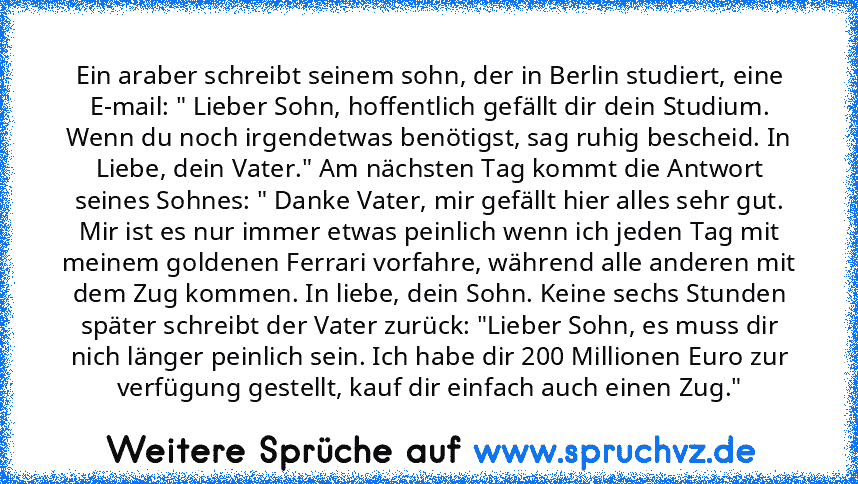 Ein araber schreibt seinem sohn, der in Berlin studiert, eine E-mail: " Lieber Sohn, hoffentlich gefällt dir dein Studium. Wenn du noch irgendetwas benötigst, sag ruhig bescheid. In Liebe, dein Vater." Am nächsten Tag kommt die Antwort seines Sohnes: " Danke Vater, mir gefällt hier alles sehr gut. Mir ist es nur immer etwas peinlich wenn ich jeden Tag mit meinem goldenen Ferrari vorfahre, während ...