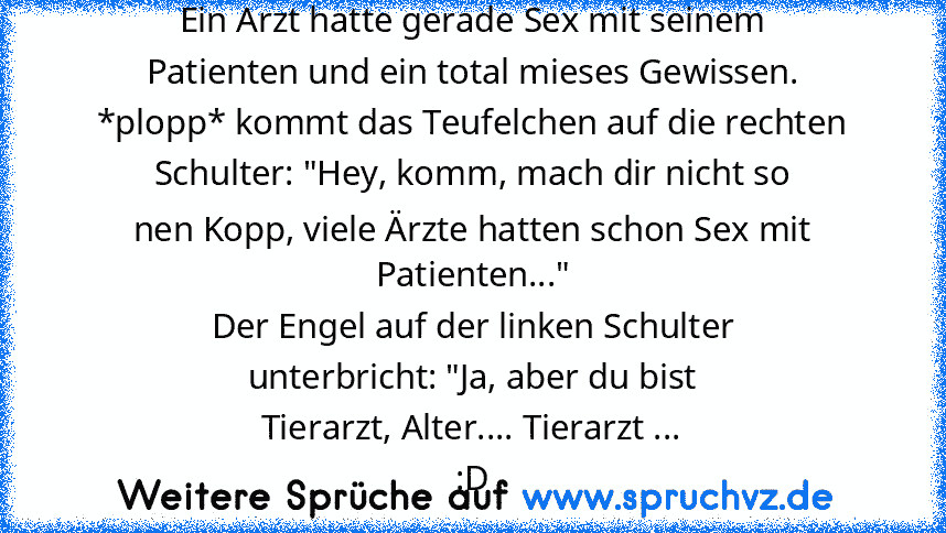 Ein Arzt hatte gerade Sex mit seinem
Patienten und ein total mieses Gewissen.
*plopp* kommt das Teufelchen auf die rechten
Schulter: "Hey, komm, mach dir nicht so
nen Kopp, viele Ärzte hatten schon Sex mit
Patienten..."
Der Engel auf der linken Schulter
unterbricht: "Ja, aber du bist
Tierarzt, Alter.... Tierarzt ...
:D