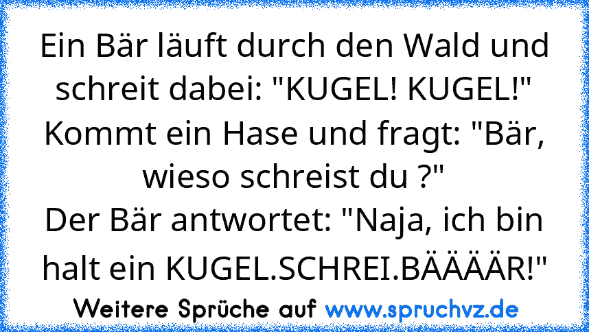 Ein Bär läuft durch den Wald und schreit dabei: "KUGEL! KUGEL!"
Kommt ein Hase und fragt: "Bär, wieso schreist du ?"
Der Bär antwortet: "Naja, ich bin halt ein KUGEL.SCHREI.BÄÄÄÄR!"