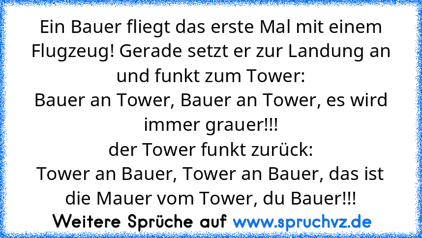 Ein Bauer fliegt das erste Mal mit einem Flugzeug! Gerade setzt er zur Landung an und funkt zum Tower:
Bauer an Tower, Bauer an Tower, es wird immer grauer!!!
der Tower funkt zurück:
Tower an Bauer, Tower an Bauer, das ist die Mauer vom Tower, du Bauer!!!