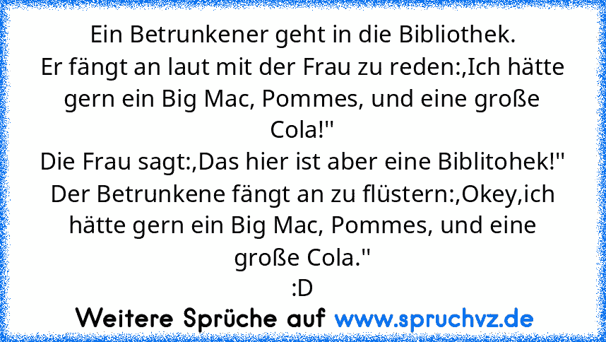 Ein Betrunkener geht in die Bibliothek.
Er fängt an laut mit der Frau zu reden:,Ich hätte gern ein Big Mac, Pommes, und eine große Cola!''
Die Frau sagt:,Das hier ist aber eine Biblitohek!''
Der Betrunkene fängt an zu flüstern:,Okey,ich hätte gern ein Big Mac, Pommes, und eine große Cola.''
:D