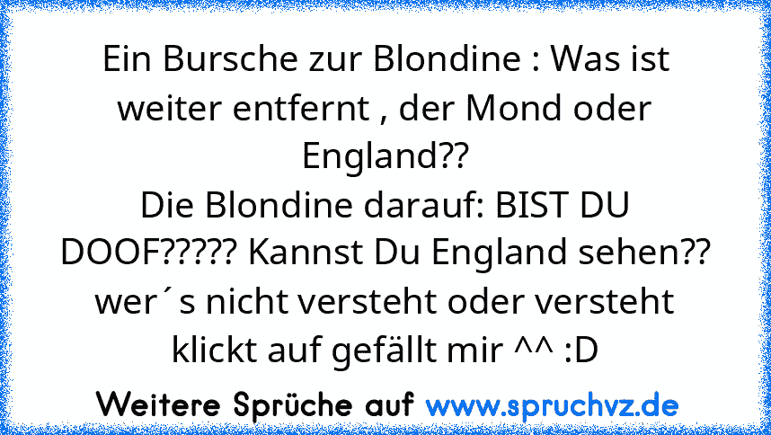 Ein Bursche zur Blondine : Was ist weiter entfernt , der Mond oder England??
Die Blondine darauf: BIST DU DOOF????? Kannst Du England sehen??
wer´s nicht versteht oder versteht klickt auf gefällt mir ^^ :D