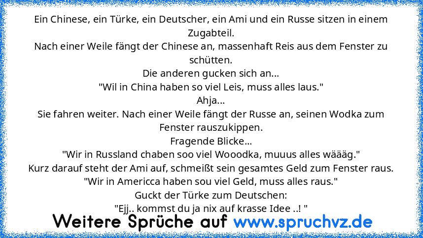 Ein Chinese, ein Türke, ein Deutscher, ein Ami und ein Russe sitzen in einem Zugabteil.
Nach einer Weile fängt der Chinese an, massenhaft Reis aus dem Fenster zu schütten.
Die anderen gucken sich an...
"Wil in China haben so viel Leis, muss alles laus."
Ahja...
Sie fahren weiter. Nach einer Weile fängt der Russe an, seinen Wodka zum Fenster rauszukippen.
Fragende Blicke...
"Wir in Russland chab...